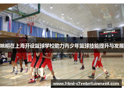 姚明在上海开设篮球学校助力青少年篮球技能提升与发展