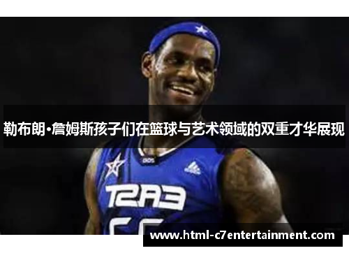 勒布朗·詹姆斯孩子们在篮球与艺术领域的双重才华展现