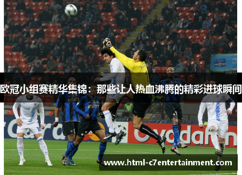 欧冠小组赛精华集锦：那些让人热血沸腾的精彩进球瞬间