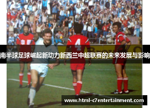 南半球足球崛起新动力新西兰中超联赛的未来发展与影响 南半球足球崛起新动力新西兰中超联赛的未来发展与影响