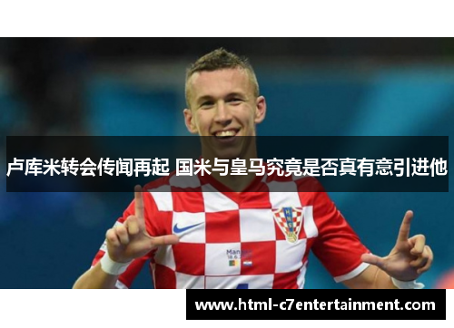 卢库米转会传闻再起 国米与皇马究竟是否真有意引进他