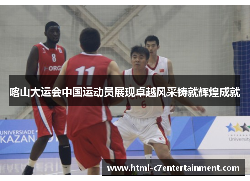 喀山大运会中国运动员展现卓越风采铸就辉煌成就