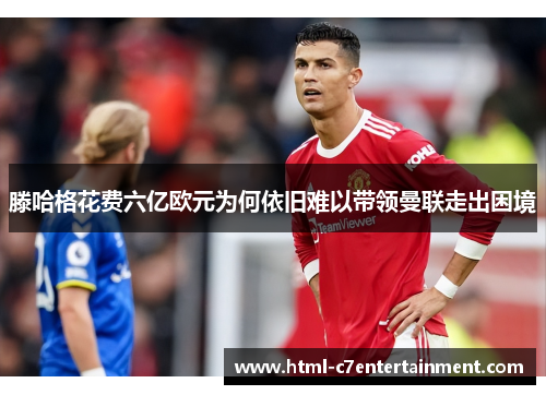 滕哈格花费六亿欧元为何依旧难以带领曼联走出困境 滕哈格花费六亿欧元为何依旧难以带领曼联走出困境