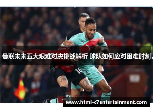 曼联未来五大艰难对决挑战解析 球队如何应对困难时刻