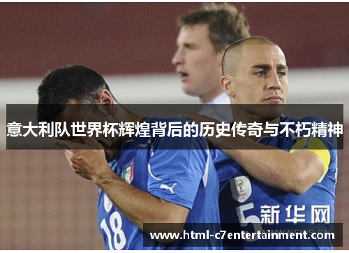 意大利队世界杯辉煌背后的历史传奇与不朽精神 意大利队世界杯辉煌背后的历史传奇与不朽精神
