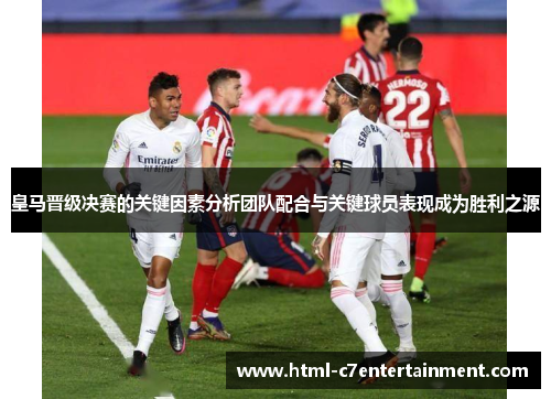 皇马晋级决赛的关键因素分析团队配合与关键球员表现成为胜利之源