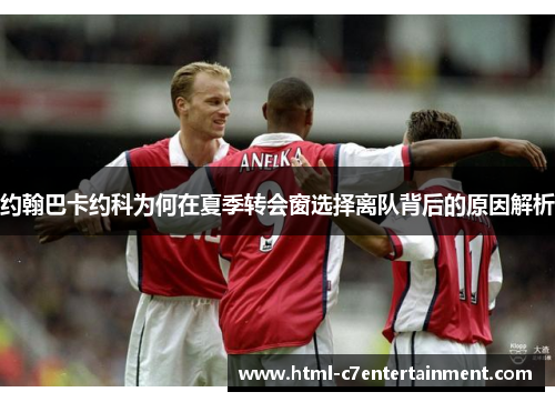 约翰巴卡约科为何在夏季转会窗选择离队背后的原因解析