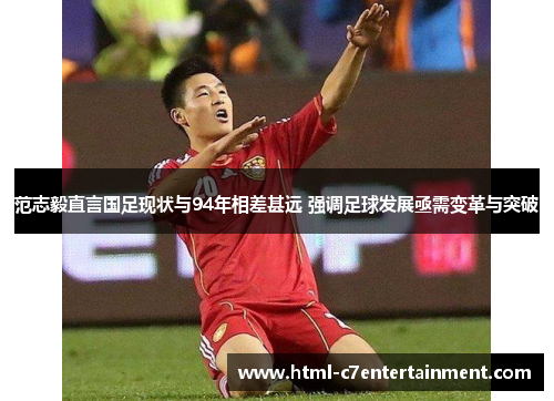 范志毅直言国足现状与94年相差甚远 强调足球发展亟需变革与突破 范志毅直言国足现状与94年相差甚远 强调足球发展亟需变革与突破