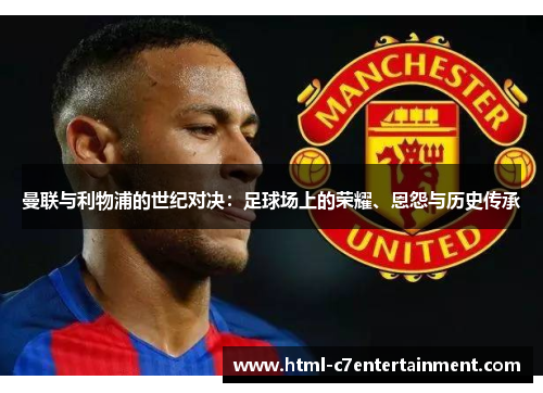 曼联与利物浦的世纪对决:足球场上的荣耀、恩怨与历史传承 曼联与利物浦的世纪对决:足球场上的荣耀、恩怨与历史传承