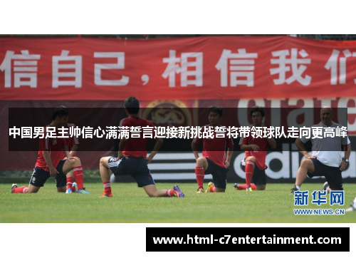 中国男足主帅信心满满誓言迎接新挑战誓将带领球队走向更高峰 中国男足主帅信心满满誓言迎接新挑战誓将带领球队走向更高峰