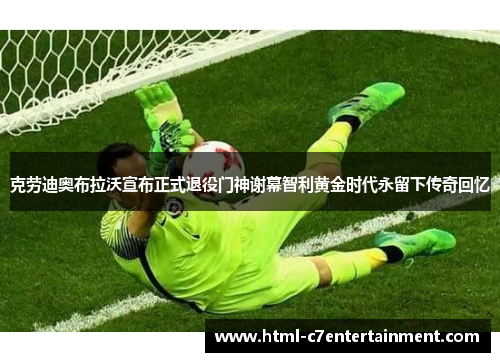 克劳迪奥布拉沃宣布正式退役门神谢幕智利黄金时代永留下传奇回忆