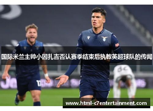 国际米兰主帅小因扎吉否认赛季结束后执教英超球队的传闻